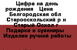 Цифра на день рождения › Цена ­ 500 - Белгородская обл., Старооскольский р-н, Старый Оскол г. Подарки и сувениры » Изделия ручной работы   